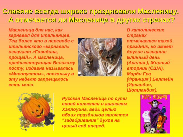 Славяне всегда широко праздновали Масленицу.  А отмечается ли Масленица в других странах? В католических странах отмечается такой праздник, но имеет другие названия: Блинный день ( Англия ) , Жирный вторник ( США ) , Марди Гра ( Франция ) Белтейн ( Ирландия, Шотландия ) .  Масленица для нас, как карнавал для итальянцев. Тем более что в переводе с итальянского «карнавал» означает «Говядина, прощай!». А масленица, предшествующая Великому посту, издавна называлась «Мясопустом», поскольку в эту неделю запрещалось есть мясо.    Русская Масленица по сути своей является и аналогом Хэллоуина, ведь целью обоих праздников является 