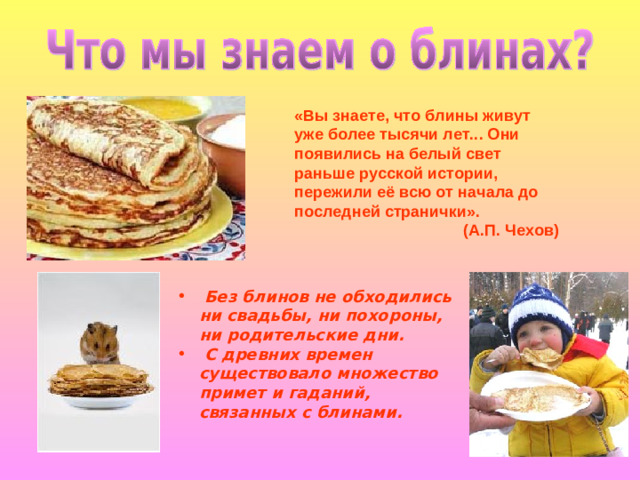 «Вы знаете, что блины живут уже более тысячи лет... Они появились на белый свет раньше русской истории, пережили её всю от начала до последней странички». (А.П. Чехов)  Без блинов не обходились ни свадьбы, ни похороны, ни родительские дни.  С древних времен существовало множество примет и гаданий, связанных с блинами.
