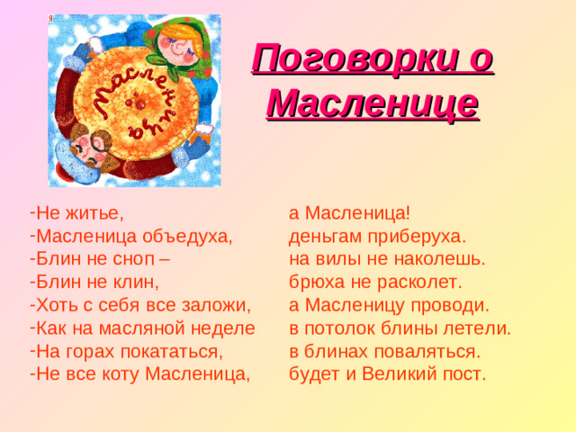 Поговорки о Масленице Не житье, Масленица объедуха, Блин не сноп – Блин не клин, Хоть с себя все заложи, Как на масляной неделе На горах покататься, Не все коту Масленица, а Масленица! деньгам приберуха. на вилы не наколешь. брюха не расколет. а Масленицу проводи. в потолок блины летели. в блинах поваляться. будет и Великий пост.