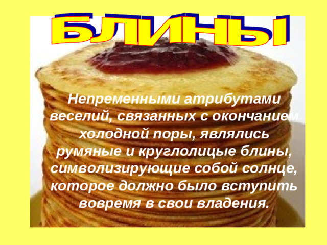 Непременными атрибутами веселий, связанных с окончанием холодной поры, являлись румяные и круглолицые блины, символизирующие собой солнце, которое должно было вступить вовремя в свои владения.