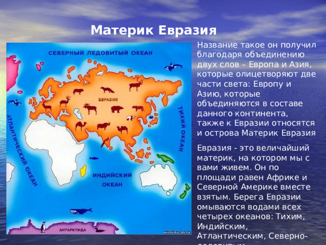 Материк Евразия  Название такое он получил благодаря объединению двух слов – Европа и Азия, которые олицетворяют две части света: Европу и Азию, которые объединяются в составе данного континента, также к Евразии относятся и острова Материк Евразия Евразия - это величайший материк, на котором мы с вами живем. Он по площади равен Африке и Северной Америке вместе взятым. Берега Евразии омываются водами всех четырех океанов: Тихим, Индийским, Атлантическим, Северно-ледовитым