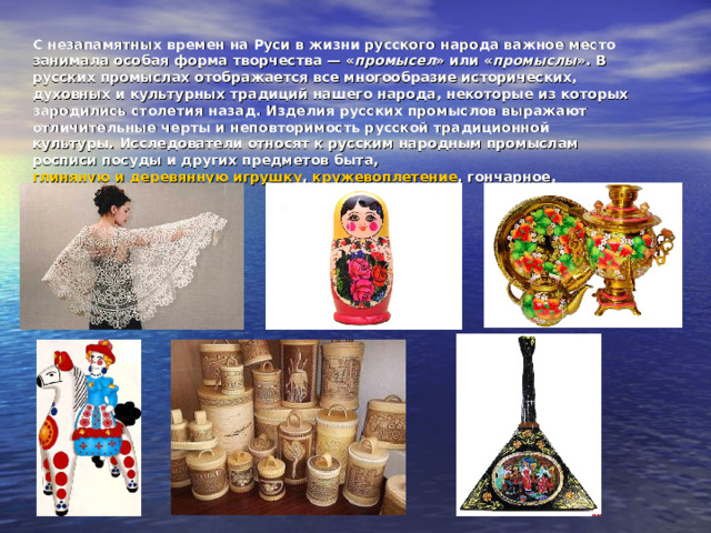 С незапамятных времен на Руси в жизни русского народа важное место занимала особая форма творчества — « промысел » или « промыслы ». В русских промыслах отображается все многообразие исторических, духовных и культурных традиций нашего народа, некоторые из которых зародились столетия назад. Изделия русских промыслов выражают отличительные черты и неповторимость русской традиционной культуры. Исследователи относят к русским народным промыслам росписи посуды и других предметов быта,  глиняную и деревянную игрушку ,  кружевоплетение , гончарное, кузнечное дело и другое