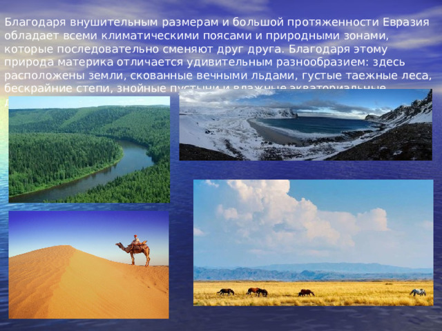 Благодаря внушительным размерам и большой протяженности Евразия обладает всеми климатическими поясами и природными зонами, которые последовательно сменяют друг друга. Благодаря этому природа материка отличается удивительным разнообразием: здесь расположены земли, скованные вечными льдами, густые таежные леса, бескрайние степи, знойные пустыни и влажные экваториальные джунгли.