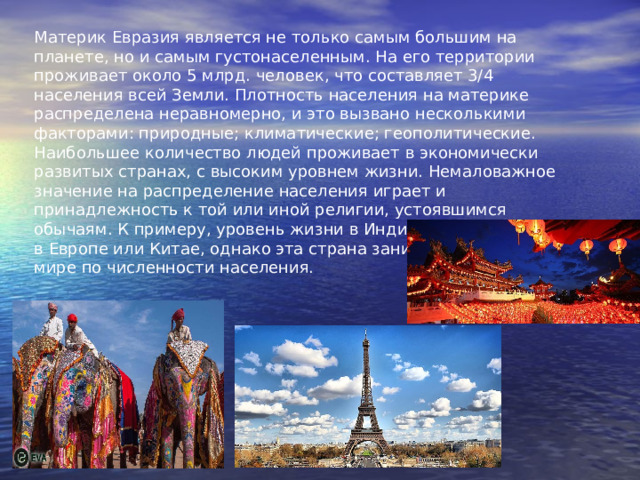 Материк Евразия является не только самым большим на планете, но и самым густонаселенным. На его территории проживает около 5 млрд. человек, что составляет 3/4 населения всей Земли. Плотность населения на материке распределена неравномерно, и это вызвано несколькими факторами: природные; климатические; геополитические. Наибольшее количество людей проживает в экономически развитых странах, с высоким уровнем жизни. Немаловажное значение на распределение населения играет и принадлежность к той или иной религии, устоявшимся обычаям. К примеру, уровень жизни в Индии гораздо ниже, чем в Европе или Китае, однако эта страна занимает второе место в мире по численности населения.