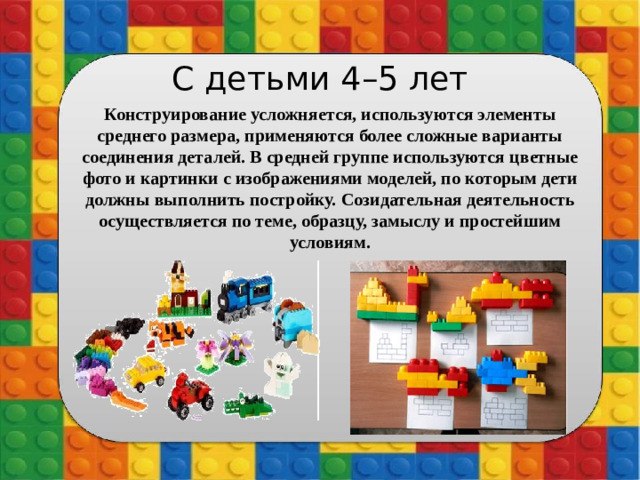 С детьми 4–5 лет Конструирование усложняется, используются элементы среднего размера, применяются более сложные варианты соединения деталей. В средней группе используются цветные фото и картинки с изображениями моделей, по которым дети должны выполнить постройку. Созидательная деятельность осуществляется по теме, образцу, замыслу и простейшим условиям.