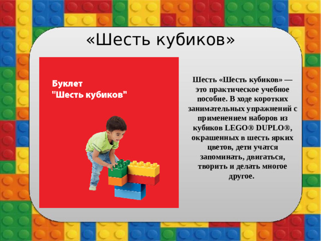 «Шесть кубиков» Шесть «Шесть кубиков» — это практическое учебное пособие. В ходе коротких занимательных упражнений с применением наборов из кубиков LEGO® DUPLO®, окрашенных в шесть ярких цветов, дети учатся запоминать, двигаться, творить и делать многое другое.