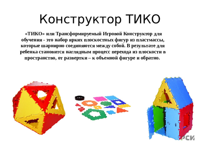 Конструктор ТИКО  «ТИКО» или Трансформируемый Игровой Конструктор для обучения - это набор ярких плоскостных фигур из пластмассы, которые шарнирно соединяются между собой. В результате для ребенка становится наглядным процесс перехода из плоскости в пространство, от развертки – к объемной фигуре и обратно.