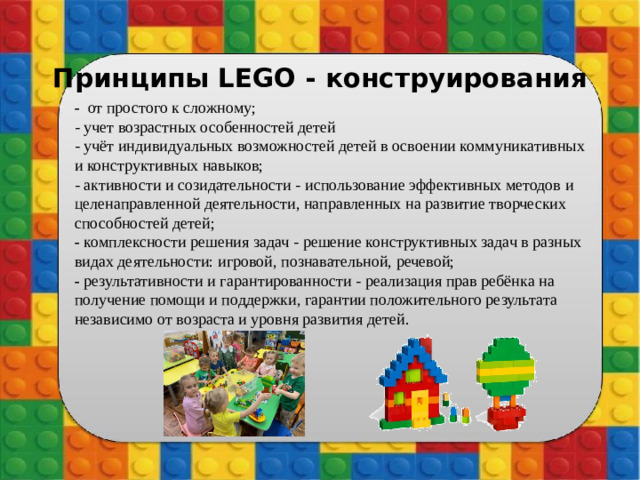 Принципы LEGO - конструирования -  от простого к сложному; - учет возрастных особенностей детей  - учёт индивидуальных возможностей детей в освоении коммуникативных и конструктивных навыков;  - активности и созидательности - использование эффективных методов и целенаправленной деятельности, направленных на развитие творческих способностей детей;  - комплексности решения задач - решение конструктивных задач в разных видах деятельности: игровой, познавательной, речевой;  - результативности и гарантированности - реализация прав ребёнка на получение помощи и поддержки, гарантии положительного результата независимо от возраста и уровня развития детей.