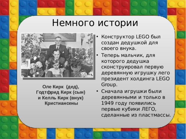 Немного истории Конструктор LEGO был создан дедушкой для своего внука. Теперь мальчик, для которого дедушка сконструировал первую деревянную игрушку лего президент холдинга LEGO Group. Сначала игрушки были деревянными и только в 1949 году появились первые кубики ЛЕГО, сделанные из пластмассы. Оле Кирк  (дед),  Годтфрид Кирк (сын)  и Келль Кирк (внук)   Кристиансены