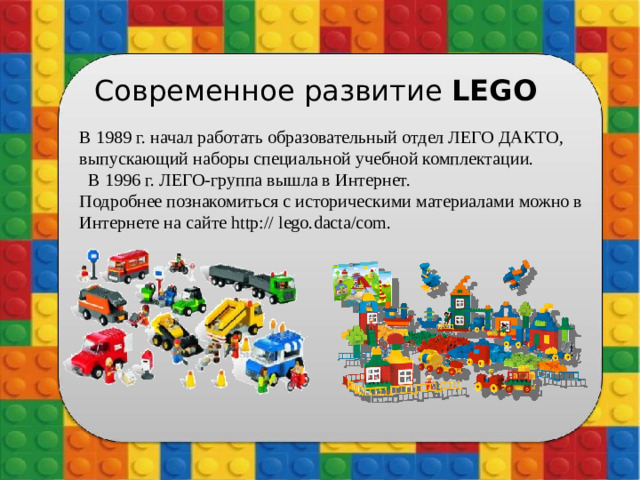 Современное развитие LEGO  В 1989 г. начал работать образовательный отдел ЛЕГО ДАКТО, выпускающий наборы специальной учебной комплектации.  В 1996 г. ЛЕГО-группа вышла в Интернет. Подробнее познакомиться с историческими материалами можно в Интернете на сайте http:// lego.dacta/com.