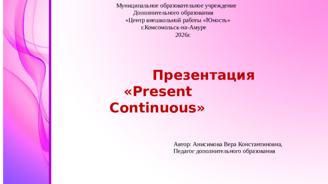 Муниципальное образовательное учреждение  Дополнительного образования  «Центр внешкольной работы «Юность»  г.Комсомольск-на-Амуре  2026г.   Автор: Анисимова Вера Константиновна, Педагог дополнительного образования  Презентация  «Present Continuous»