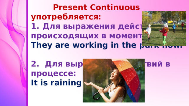 Present Continuous употребляется: Для выражения действий, происходящих в момент речи: They are working in the park now.  2. Для выражения действий в процессе: It is raining.
