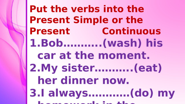 Put the verbs into the Present Simple or the Present Continuous Bob………..(wash) his car at the moment. My sister………..(eat) her dinner now. I always…………(do) my homework in the evening.