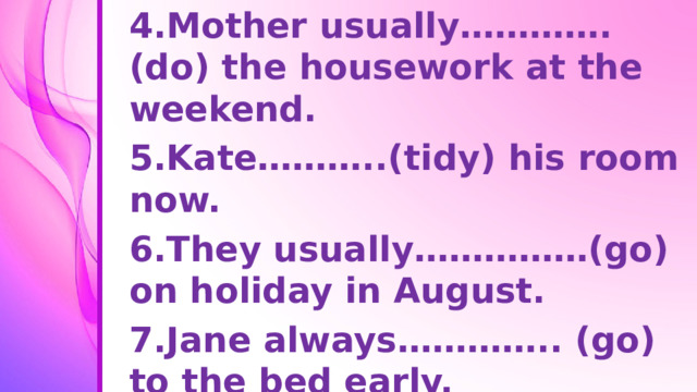 4.Mother usually………….(do) the housework at the weekend. 5.Kate………..(tidy) his room now. 6.They usually……………(go) on holiday in August. 7.Jane always………….. (go) to the bed early. 8.He……………(write) an email at present.