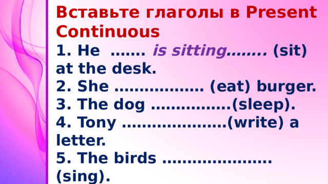 Вставьте глаголы в Present Continuous 1. He ……. is  sitting …….. (sit) at the desk. 2. She ……………… (eat) burger. 3. The dog …………….(sleep). 4. Tony …………………(write) a letter. 5. The birds ………………….(sing). 6. I …………………(watch) TV. 7. Mum ……………(make) a cake. 8. Ann ………….(swim) now.