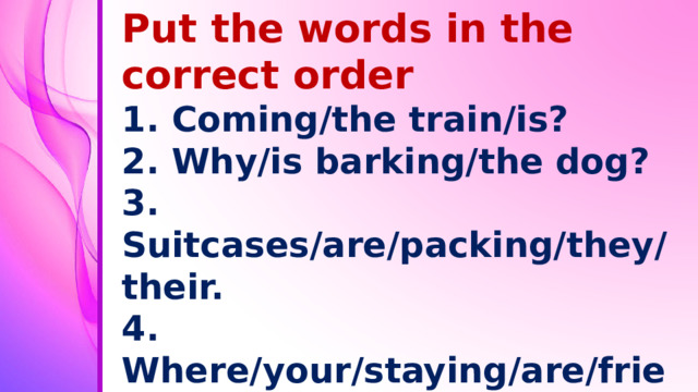 Put the words in the correct order 1. Coming/the train/is? 2. Why/is barking/the dog? 3. Suitcases/are/packing/they/their. 4. Where/your/staying/are/friends? 5. You/going/shops/are/to/the? 6. Learning/am/at the moment/play/I/to/golf.