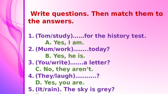 Write questions. Then match them to the answers.  (Tom/study)……for the history test. A. Yes, I am. (Mum/work)……..today? B. Yes, he is. (You/write)…….a letter? С. No, they aren’t. (They/laugh)………..? D. Yes, you are. (It/rain). The sky is grey? E. No, she isn’t. (I/sit)………..on the your chair? F. Yes, it is.