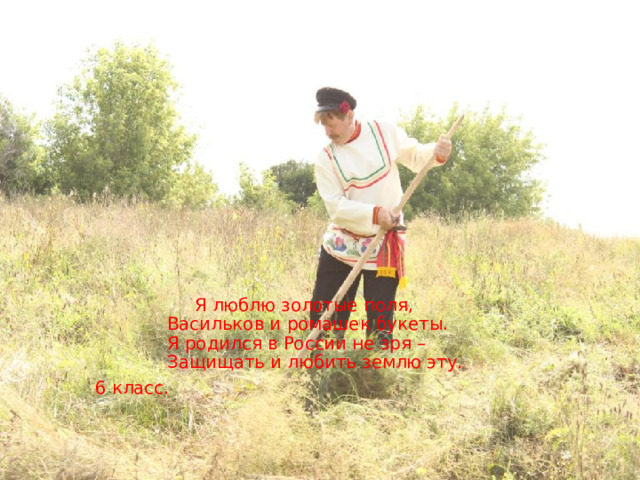 Я люблю золотые поля,  Васильков и ромашек букеты.  Я родился в России не зря –   Защищать и любить землю эту.  6 класс.