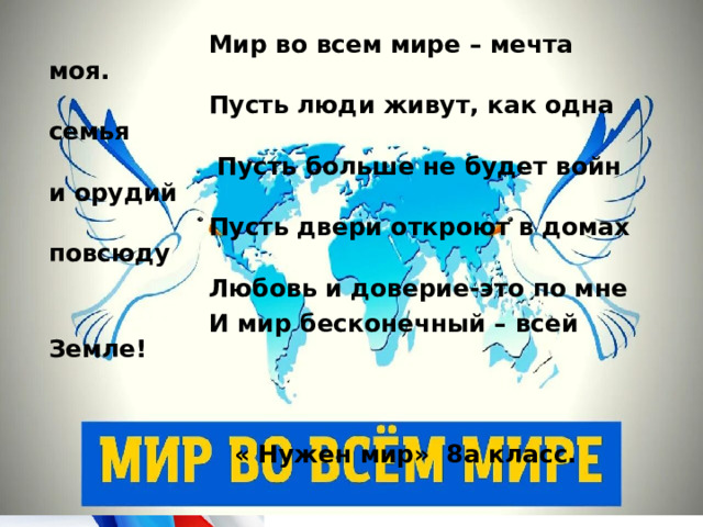 Мир во всем мире – мечта моя.  Пусть люди живут, как одна семья  Пусть больше не будет войн и орудий  Пусть двери откроют в домах повсюду  Любовь и доверие-это по мне  И мир бесконечный – всей Земле!    « Нужен мир» 8а класс.
