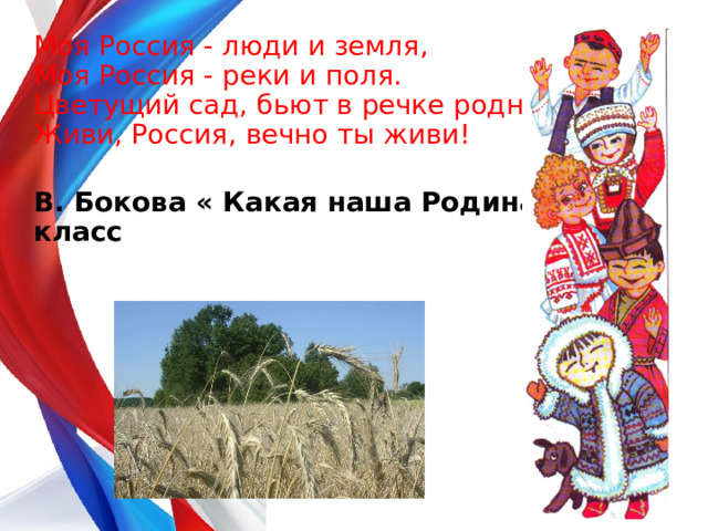 Моя Россия - люди и земля,  Моя Россия - реки и поля.  Цветущий сад, бьют в речке родники.  Живи, Россия, вечно ты живи!  В. Бокова « Какая наша Родина» 4 класс