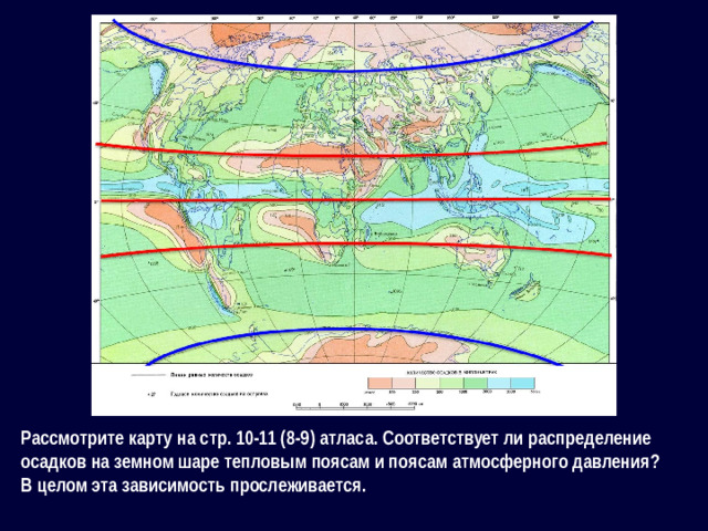 Рассмотрите карту на стр. 10-11 (8-9) атласа. Соответствует ли распределение осадков на земном шаре тепловым поясам и поясам атмосферного давления? В целом эта зависимость прослеживается.