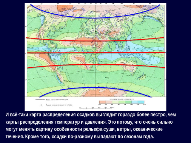 И всё-таки карта распределения осадков выглядит гораздо более пёстро, чем карты распределения температур и давления. Это потому, что очень сильно могут менять картину особенности рельефа суши, ветры, океанические течения. Кроме того, осадки по-разному выпадают по сезонам года.