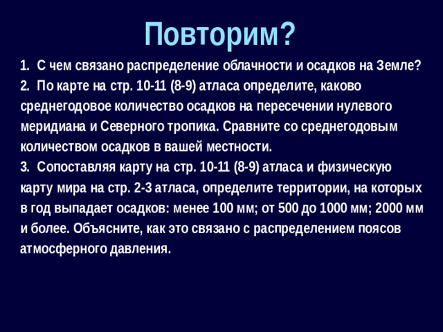 Повторим? 1.  С чем связано распределение облачности и осадков на Земле? 2.  По карте на стр. 10-11 (8-9) атласа определите, каково среднегодовое количество осадков на пересечении нулевого меридиана и Северного тропика. Сравните со среднегодовым количеством осадков в вашей местности. 3.  Сопоставляя карту на стр. 10-11 (8-9) атласа и физическую карту мира на стр. 2-3 атласа, определите территории, на которых в год выпадает осадков: менее 100 мм; от 500 до 1000 мм; 2000 мм и более. Объясните, как это связано с распределением поясов атмосферного давления.