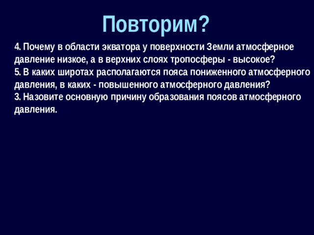 Повторим? 4.  Почему в области экватора у поверхности Земли атмосферное давление низкое, а в верхних слоях тропосферы - высокое? 5.  В каких широтах располагаются пояса пониженного атмосферного давления, в каких - повышенного атмосферного давления? 3.  Назовите основную причину образования поясов атмосферного давления.