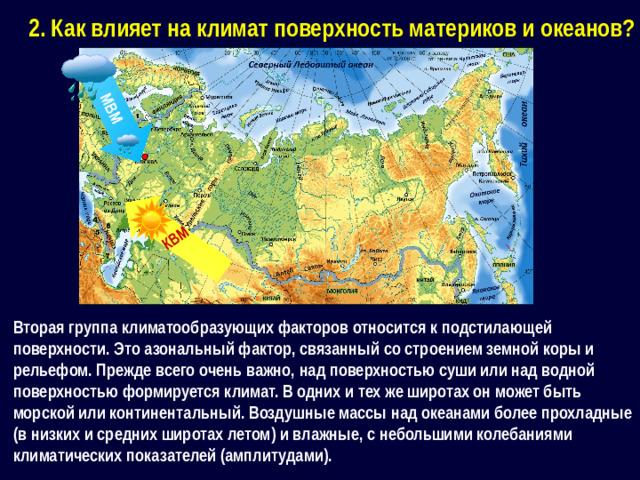 МВМ КВМ 2. Как влияет на климат поверхность материков и океанов? Вторая группа климатообразующих факторов относится к подстилающей поверхности. Это азональный фактор, связанный со строением земной коры и рельефом. Прежде всего очень важно, над поверхностью суши или над водной поверхностью формируется климат. В одних и тех же широтах он может быть морской или континентальный. Воздушные массы над океанами более прохладные (в низких и средних широтах летом) и влажные, с небольшими колебаниями климатических показателей (амплитудами).