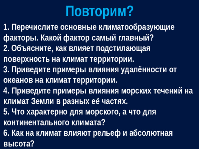 Повторим? 1.  Перечислите основные климатообразующие факторы. Какой фактор самый главный? 2.  Объясните, как влияет подстилающая поверхность на климат территории. 3.  Приведите примеры влияния удалённости от океанов на климат территории. 4. Приведите примеры влияния морских течений на климат Земли в разных её частях. 5. Что характерно для морского, а что для континентального климата? 6.  Как на климат влияют рельеф и абсолютная высота?