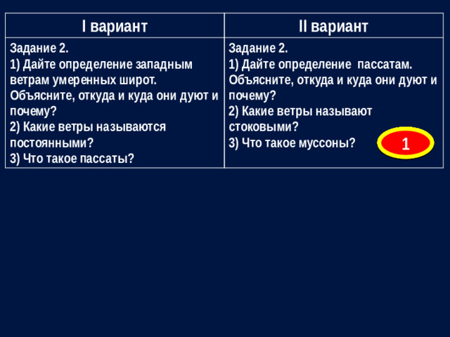 I вариант Задание 2. II вариант 1) Дайте определение западным ветрам умеренных широт. Объясните, откуда и куда они дуют и почему? Задание 2. 1) Дайте определение пассатам. Объясните, откуда и куда они дуют и почему? 2) Какие ветры называются постоянными? 2) Какие ветры называют стоковыми? 3) Что такое пассаты? 3) Что такое муссоны? 7 6 5 4 3 2 1
