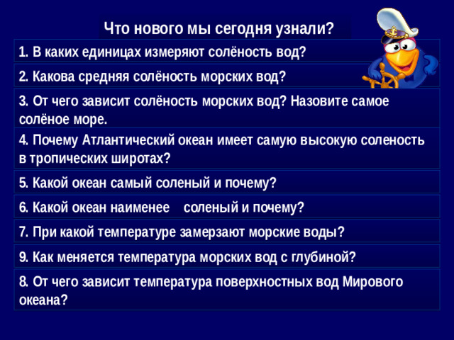 Что нового мы сегодня узнали? 1. В каких единицах измеряют солёность вод? 2. Какова средняя солёность морских вод? 3. От чего зависит солёность морских вод? Назовите самое солёное море. 4. Почему Атлантический океан имеет самую высокую соленость в тропических широтах? 5. Какой океан самый соленый и почему? 6. Какой океан наименее соленый и почему? 7. При какой температуре замерзают морские воды? 9. Как меняется температура морских вод с глубиной? 8. От чего зависит температура поверхностных вод Мирового океана?