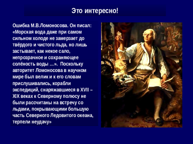 Это интересно! Ошибка М.В.Ломоносова. Он писал: «Морская вода даже при самом сильном холоде не замерзает до твёрдого и чистого льда, но лишь застывает, как некое сало, непрозрачное и сохраняющее солёность воды …». Поскольку авторитет Ломоносова в научном мире был велик и к его словам прислушивались, корабли экспедиций, снаряжавшиеся в XVII – XIX веках к Северному полюсу не были рассчитаны на встречу со льдами, покрывающими большую часть Северного Ледовитого океана, терпели неудачу»