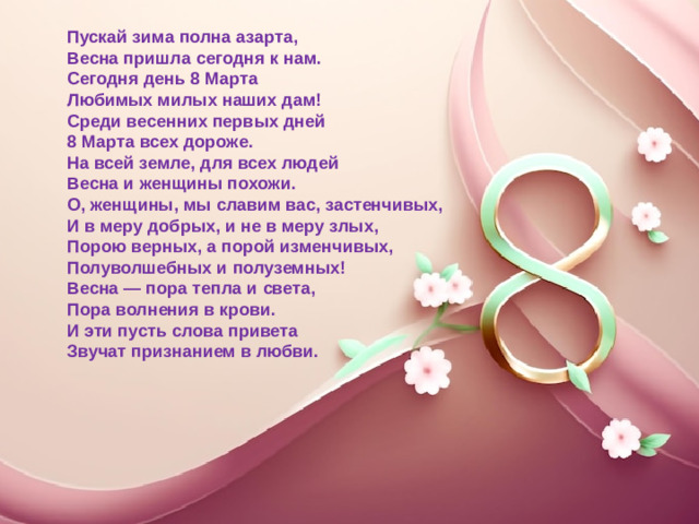 Пускай зима полна азарта,  Весна пришла сегодня к нам.  Сегодня день 8 Марта  Любимых милых наших дам!  Среди весенних первых дней  8 Марта всех дороже.  На всей земле, для всех людей  Весна и женщины похожи.  О, женщины, мы славим вас, застенчивых,  И в меру добрых, и не в меру злых,  Порою верных, а порой изменчивых,  Полуволшебных и полуземных!  Весна — пора тепла и света,  Пора волнения в крови.  И эти пусть слова привета  Звучат признанием в любви.