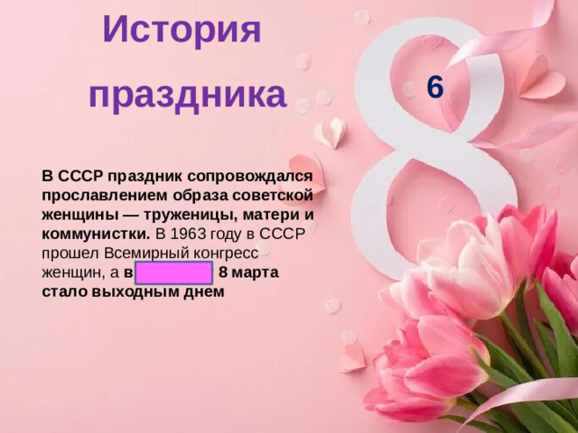 История праздника   6 В СССР праздник сопровождался прославлением образа советской женщины — труженицы, матери и коммунистки.  В 1963 году в СССР прошел Всемирный конгресс женщин, а  в 1965 году 8 марта стало выходным днем