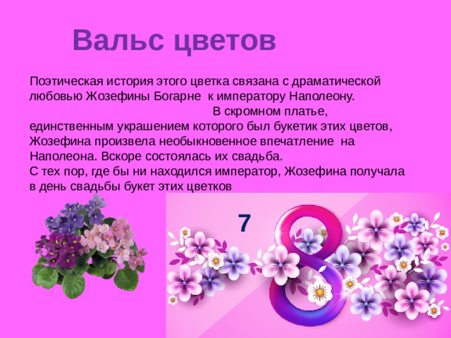 Вальс цветов   Поэтическая история этого цветка связана с драматической любовью Жозефины Богарне к императору Наполеону. В скромном платье, единственным украшением которого был букетик этих цветов, Жозефина произвела необыкновенное впечатление на Наполеона. Вскоре состоялась их свадьба. С тех пор, где бы ни находился император, Жозефина получала в день свадьбы букет этих цветков 7