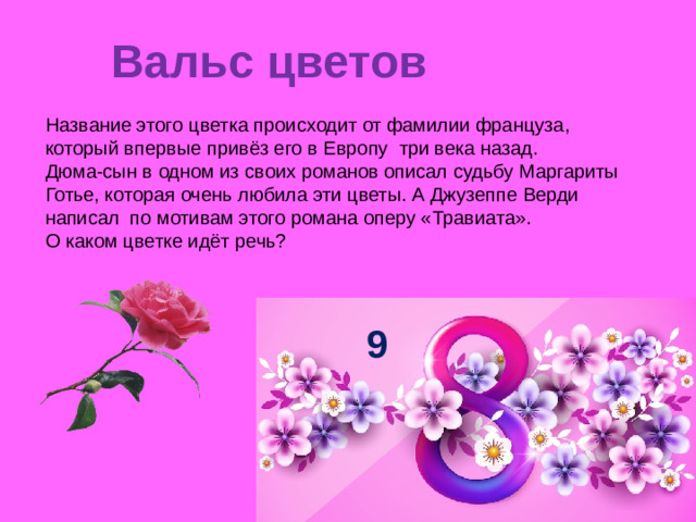 Вальс цветов   Название этого цветка происходит от фамилии француза, который впервые привёз его в Европу три века назад. Дюма-сын в одном из своих романов описал судьбу Маргариты Готье, которая очень любила эти цветы. А Джузеппе Верди написал по мотивам этого романа оперу «Травиата». О каком цветке идёт речь? 9