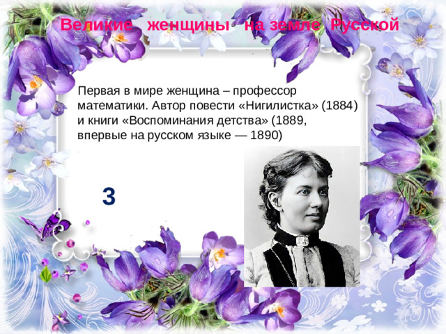 Великие женщины на земле Русской Первая в мире женщина – профессор математики. Автор повести «Нигилистка» (1884) и книги «Воспоминания детства» (1889, впервые на русском языке — 1890) 3
