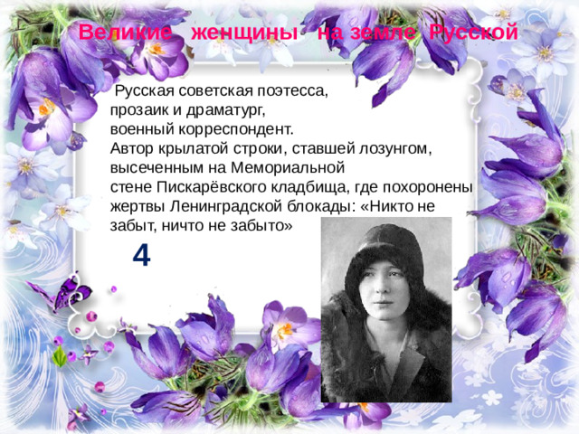 Великие женщины на земле Русской   Русская советская поэтесса,  прозаик и драматург,  военный корреспондент. Автор крылатой строки, ставшей лозунгом, высеченным на Мемориальной стене Пискарёвского кладбища, где похоронены жертвы Ленинградской блокады: «Никто не забыт, ничто не забыто» 4