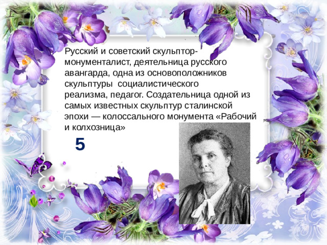 Русский и советский скульптор-монументалист, деятельница русского авангарда, одна из основоположников скульптуры  социалистического реализма, педагог. Создательница одной из самых известных скульптур сталинской эпохи — колоссального монумента «Рабочий и колхозница» 5