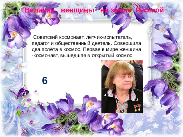 Великие женщины на земле Русской   Советский космонавт, лётчик-испытатель, педагог и общественный деятель. Совершила два полёта в космос. Первая в мире женщина -космонавт, вышедшая в открытый космос 6