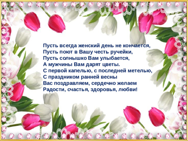 Пусть всегда женский день не кончается,  Пусть поют в Вашу честь ручейки,  Пусть солнышко Вам улыбается,  А мужчины Вам дарят цветы.  С первой капелью, с последней метелью,  С праздником ранней весны  Вас поздравляем, сердечно желаем  Радости, счастья, здоровья, любви!