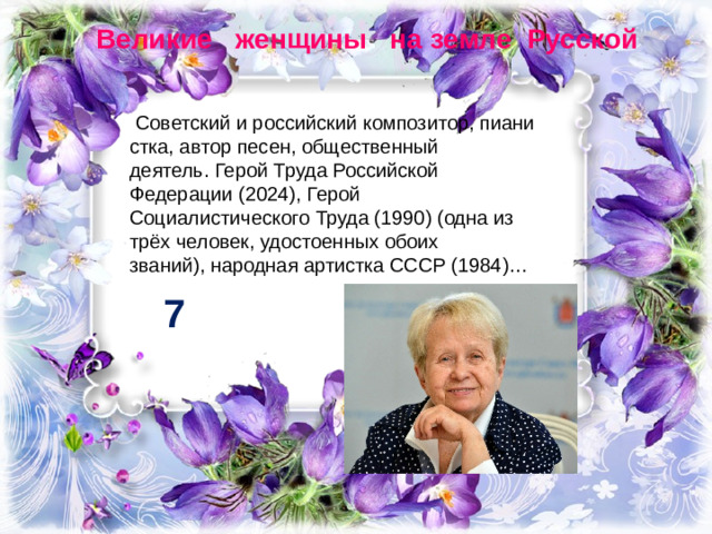 Великие женщины на земле Русской   Советский и российский композитор, пианистка, автор песен, общественный деятель. Герой Труда Российской Федерации (2024), Герой Социалистического Труда (1990) (одна из трёх человек, удостоенных обоих званий), народная артистка СССР (1984)… 7