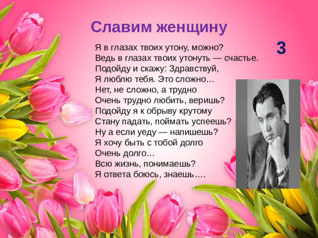 Славим женщину 3 Я в глазах твоих утону, можно?  Ведь в глазах твоих утонуть — счастье.  Подойду и скажу: Здравствуй,  Я люблю тебя. Это сложно…  Нет, не сложно, а трудно  Очень трудно любить, веришь?  Подойду я к обрыву крутому  Стану падать, поймать успеешь?  Ну а если уеду — напишешь?  Я хочу быть с тобой долго  Очень долго…  Всю жизнь, понимаешь?  Я ответа боюсь, знаешь….
