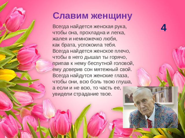 Славим женщину 4 Всегда найдется женская рука,  чтобы она, прохладна и легка,  жалея и немножечко любя,  как брата, успокоила тебя. Всегда найдется женское плечо,  чтобы в него дышал ты горячо,  припав к нему беспутной головой,  ему доверив сон мятежный свой. Всегда найдутся женские глаза,  чтобы они, всю боль твою глуша,  а если и не всю, то часть ее,  увидели страдание твое.