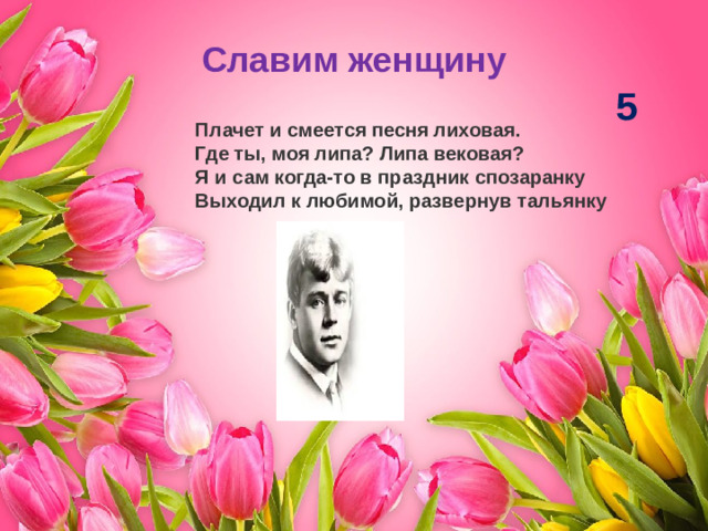 Славим женщину 5 Плачет и смеется песня лиховая.  Где ты, моя липа? Липа вековая? Я и сам когда-то в праздник спозаранку  Выходил к любимой, развернув тальянку