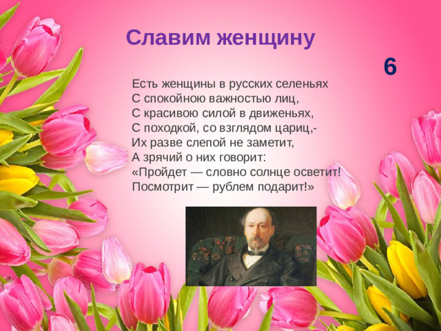Славим женщину 6 Есть женщины в русских селеньях  С спокойною важностью лиц,  С красивою силой в движеньях,  С походкой, со взглядом цариц,- Их разве слепой не заметит,  А зрячий о них говорит:  «Пройдет — словно солнце осветит!  Посмотрит — рублем подарит!»