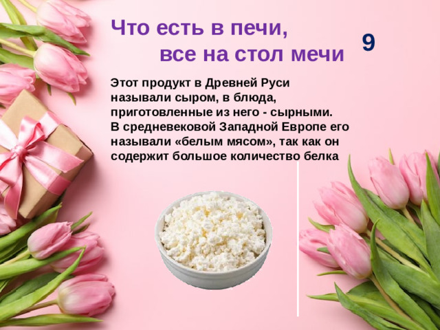 Что есть в печи, все на стол мечи 9 Этот продукт в Древней Руси называли сыром, в блюда, приготовленные из него - сырными. В средневековой Западной Европе его называли «белым мясом», так как он содержит большое количество белка