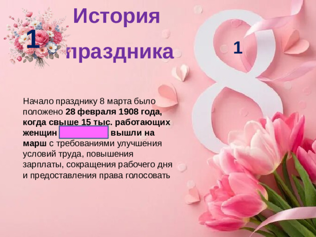 История праздника   1 1 Начало празднику 8 марта было положено  28 февраля 1908 года, когда свыше 15 тыс. работающих женщин Нью-Йорка вышли на марш  с требованиями улучшения условий труда, повышения зарплаты, сокращения рабочего дня и предоставления права голосовать