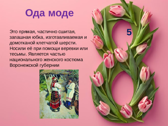 Ода моде 5 Это прямая, частично сшитая, запашная юбка, изготавливаемая и домотканой клетчатой шерсти. Носили её при помощи веревки или тесьмы. Является частью национального женского костюма Воронежской губернии